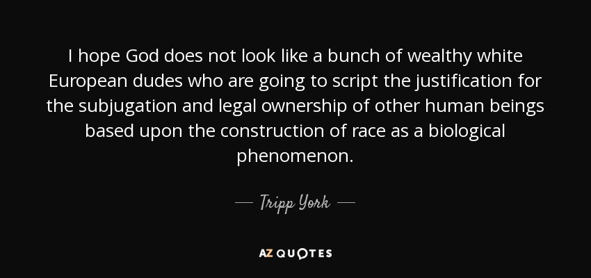 I hope God does not look like a bunch of wealthy white European dudes who are going to script the justification for the subjugation and legal ownership of other human beings based upon the construction of race as a biological phenomenon. - Tripp York
