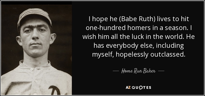 I hope he (Babe Ruth) lives to hit one-hundred homers in a season. I wish him all the luck in the world. He has everybody else, including myself, hopelessly outclassed. - Home Run Baker
