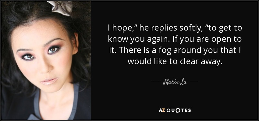 I hope,” he replies softly, “to get to know you again. If you are open to it. There is a fog around you that I would like to clear away. - Marie Lu