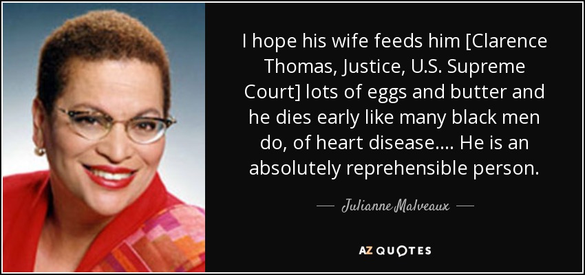 I hope his wife feeds him [Clarence Thomas, Justice, U.S. Supreme Court] lots of eggs and butter and he dies early like many black men do, of heart disease. . . . He is an absolutely reprehensible person. - Julianne Malveaux