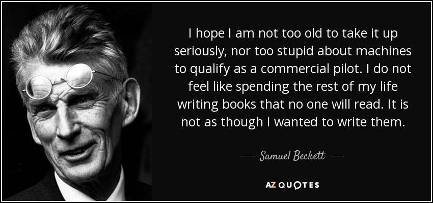 I hope I am not too old to take it up seriously, nor too stupid about machines to qualify as a commercial pilot. I do not feel like spending the rest of my life writing books that no one will read. It is not as though I wanted to write them. - Samuel Beckett