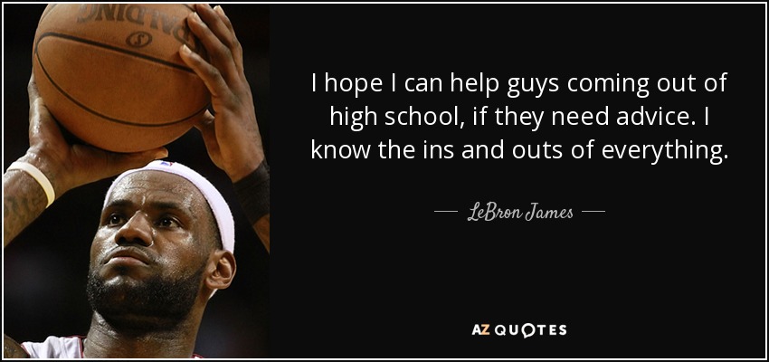 I hope I can help guys coming out of high school, if they need advice. I know the ins and outs of everything. - LeBron James