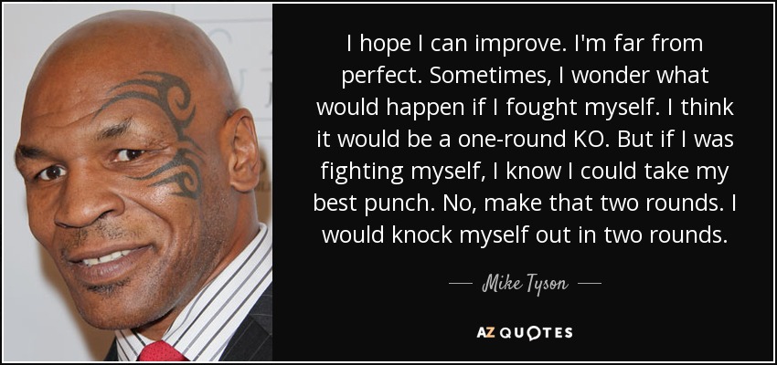 I hope I can improve. I'm far from perfect. Sometimes, I wonder what would happen if I fought myself. I think it would be a one-round KO. But if I was fighting myself, I know I could take my best punch. No, make that two rounds. I would knock myself out in two rounds. - Mike Tyson