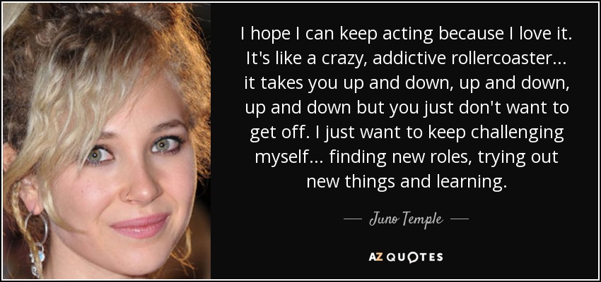I hope I can keep acting because I love it. It's like a crazy, addictive rollercoaster... it takes you up and down, up and down, up and down but you just don't want to get off. I just want to keep challenging myself... finding new roles, trying out new things and learning. - Juno Temple