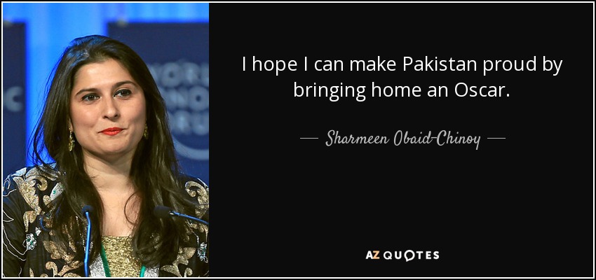 I hope I can make Pakistan proud by bringing home an Oscar. - Sharmeen Obaid-Chinoy