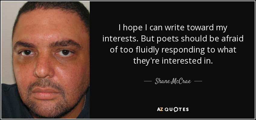 I hope I can write toward my interests. But poets should be afraid of too fluidly responding to what they're interested in. - Shane McCrae
