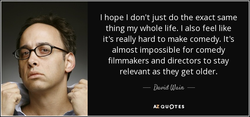 I hope I don't just do the exact same thing my whole life. I also feel like it's really hard to make comedy. It's almost impossible for comedy filmmakers and directors to stay relevant as they get older. - David Wain