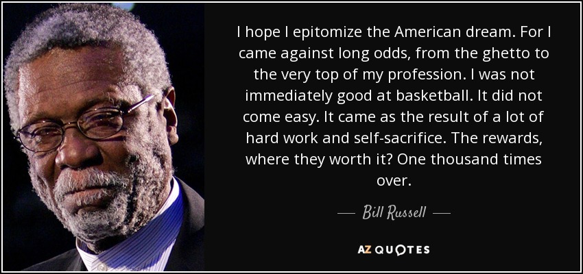 I hope I epitomize the American dream. For I came against long odds, from the ghetto to the very top of my profession. I was not immediately good at basketball. It did not come easy. It came as the result of a lot of hard work and self-sacrifice. The rewards, where they worth it? One thousand times over. - Bill Russell