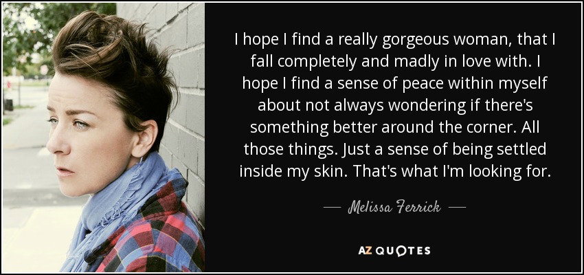 I hope I find a really gorgeous woman, that I fall completely and madly in love with. I hope I find a sense of peace within myself about not always wondering if there's something better around the corner. All those things. Just a sense of being settled inside my skin. That's what I'm looking for. - Melissa Ferrick