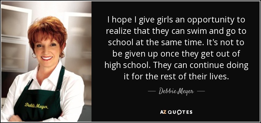 I hope I give girls an opportunity to realize that they can swim and go to school at the same time. It's not to be given up once they get out of high school. They can continue doing it for the rest of their lives. - Debbie Meyer