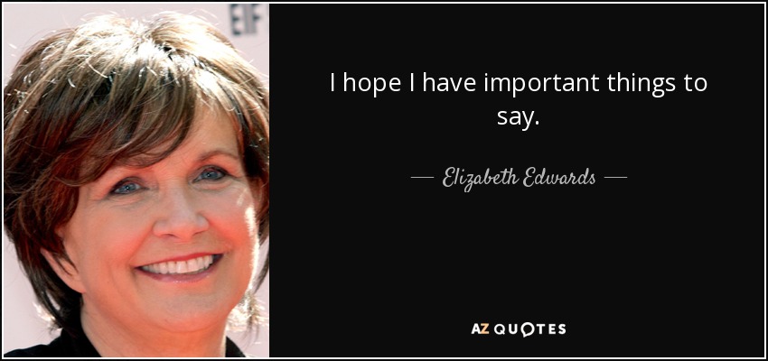 I hope I have important things to say. - Elizabeth Edwards