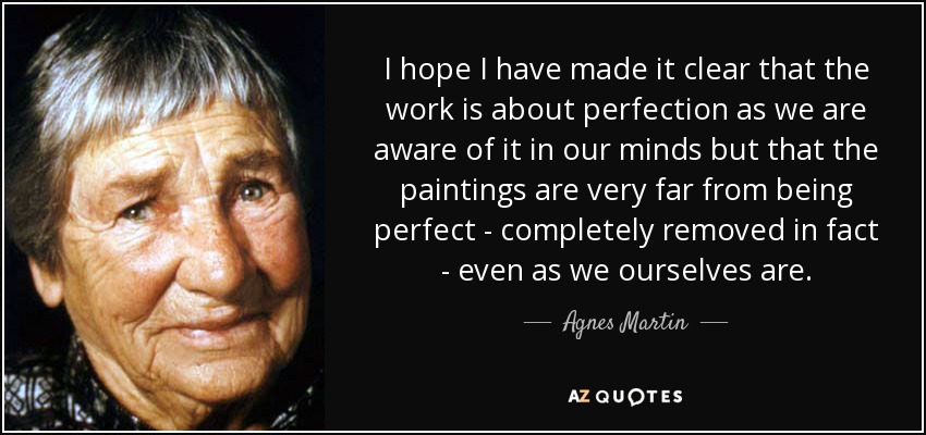 I hope I have made it clear that the work is about perfection as we are aware of it in our minds but that the paintings are very far from being perfect - completely removed in fact - even as we ourselves are. - Agnes Martin