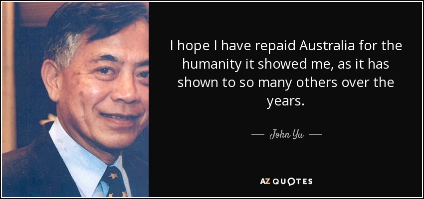 I hope I have repaid Australia for the humanity it showed me, as it has shown to so many others over the years. - John Yu