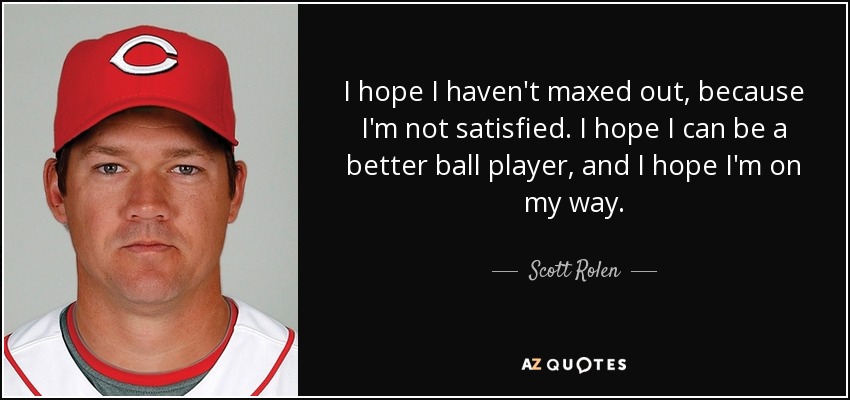 I hope I haven't maxed out, because I'm not satisfied. I hope I can be a better ball player, and I hope I'm on my way. - Scott Rolen