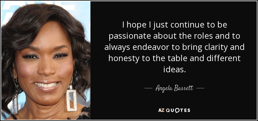 I hope I just continue to be passionate about the roles and to always endeavor to bring clarity and honesty to the table and different ideas. - Angela Bassett