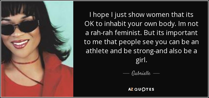 I hope I just show women that its OK to inhabit your own body. Im not a rah-rah feminist. But its important to me that people see you can be an athlete and be strong-and also be a girl. - Gabrielle