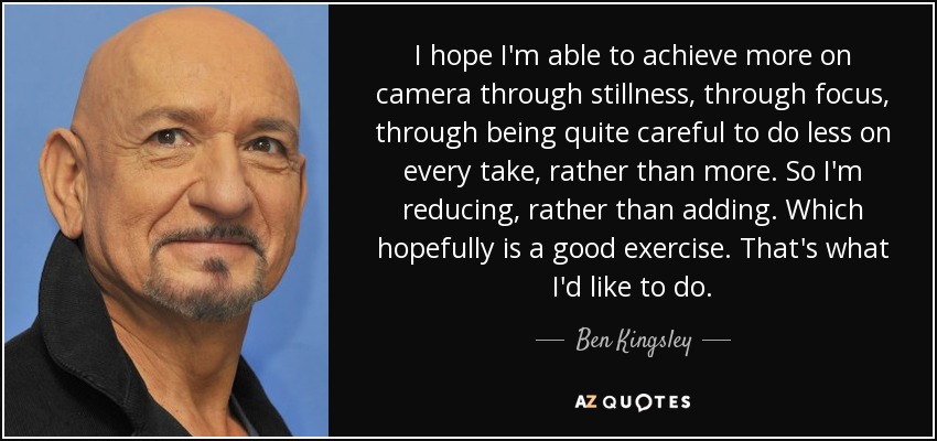 I hope I'm able to achieve more on camera through stillness, through focus, through being quite careful to do less on every take, rather than more. So I'm reducing, rather than adding. Which hopefully is a good exercise. That's what I'd like to do. - Ben Kingsley