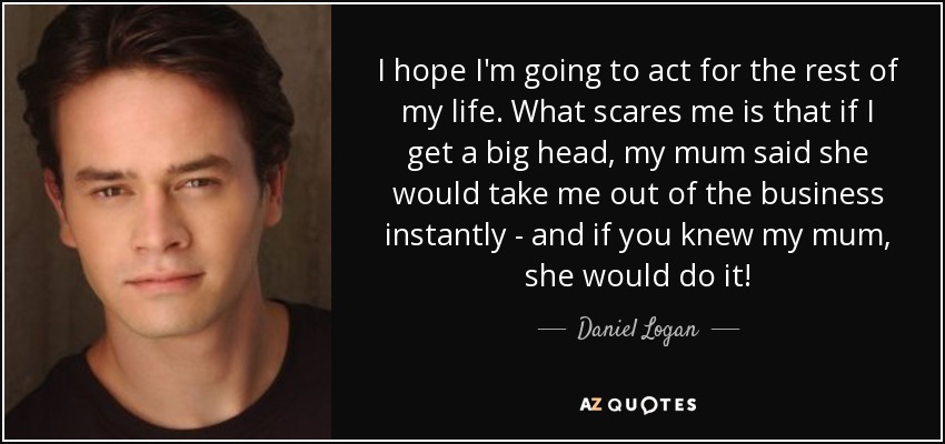 I hope I'm going to act for the rest of my life. What scares me is that if I get a big head, my mum said she would take me out of the business instantly - and if you knew my mum, she would do it! - Daniel Logan