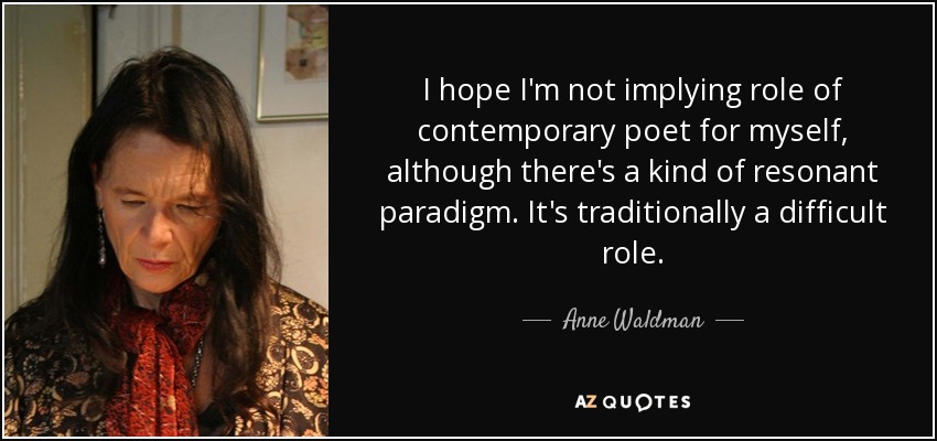 I hope I'm not implying role of contemporary poet for myself, although there's a kind of resonant paradigm. It's traditionally a difficult role. - Anne Waldman