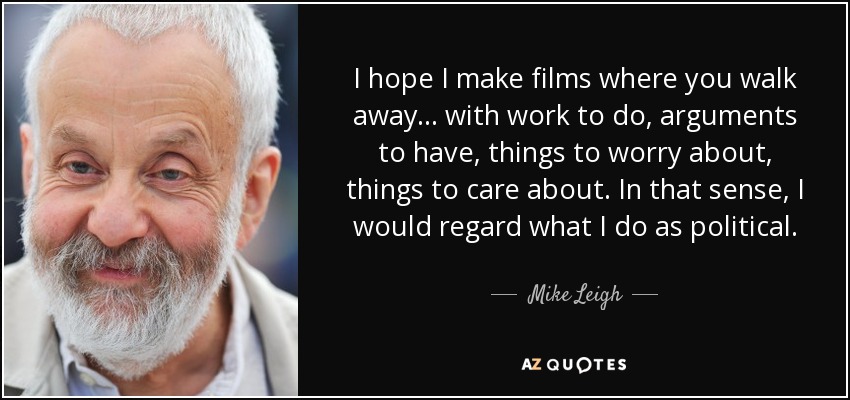 I hope I make films where you walk away . . . with work to do, arguments to have, things to worry about, things to care about. In that sense, I would regard what I do as political. - Mike Leigh