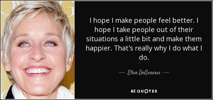 I hope I make people feel better. I hope I take people out of their situations a little bit and make them happier. That's really why I do what I do. - Ellen DeGeneres