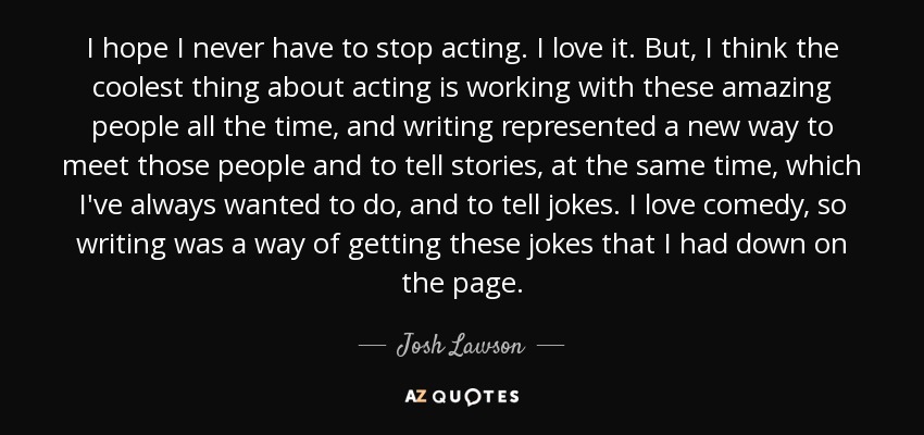 I hope I never have to stop acting. I love it. But, I think the coolest thing about acting is working with these amazing people all the time, and writing represented a new way to meet those people and to tell stories, at the same time, which I've always wanted to do, and to tell jokes. I love comedy, so writing was a way of getting these jokes that I had down on the page. - Josh Lawson