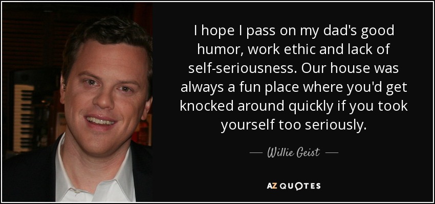 I hope I pass on my dad's good humor, work ethic and lack of self-seriousness. Our house was always a fun place where you'd get knocked around quickly if you took yourself too seriously. - Willie Geist