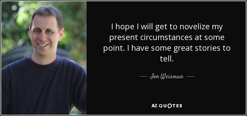 I hope I will get to novelize my present circumstances at some point. I have some great stories to tell. - Jon Weisman