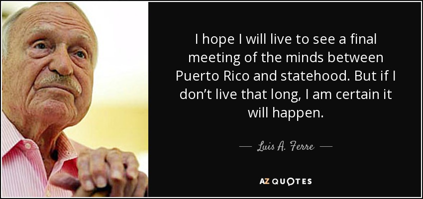 I hope I will live to see a final meeting of the minds between Puerto Rico and statehood. But if I don’t live that long, I am certain it will happen. - Luis A. Ferre