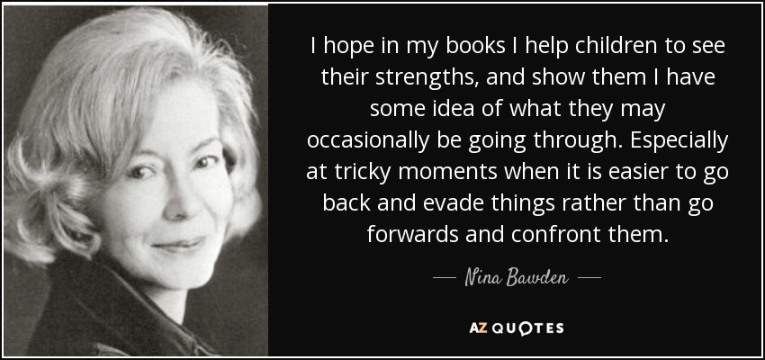 I hope in my books I help children to see their strengths, and show them I have some idea of what they may occasionally be going through. Especially at tricky moments when it is easier to go back and evade things rather than go forwards and confront them. - Nina Bawden