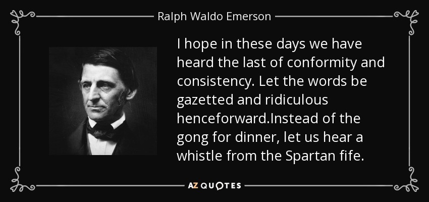 I hope in these days we have heard the last of conformity and consistency. Let the words be gazetted and ridiculous henceforward.Instead of the gong for dinner, let us hear a whistle from the Spartan fife. - Ralph Waldo Emerson