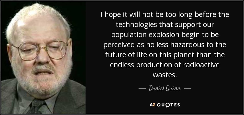 I hope it will not be too long before the technologies that support our population explosion begin to be perceived as no less hazardous to the future of life on this planet than the endless production of radioactive wastes. - Daniel Quinn
