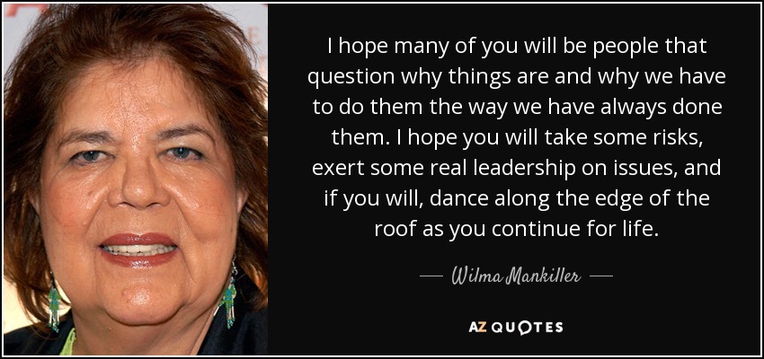 I hope many of you will be people that question why things are and why we have to do them the way we have always done them. I hope you will take some risks, exert some real leadership on issues, and if you will, dance along the edge of the roof as you continue for life. - Wilma Mankiller