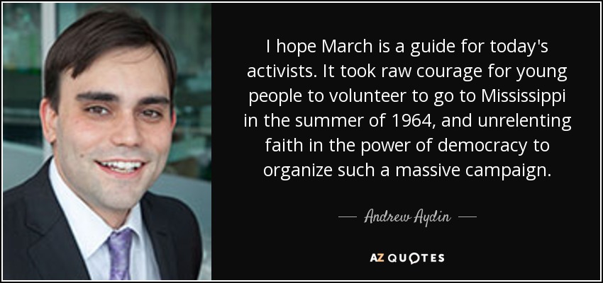 I hope March is a guide for today's activists. It took raw courage for young people to volunteer to go to Mississippi in the summer of 1964, and unrelenting faith in the power of democracy to organize such a massive campaign. - Andrew Aydin