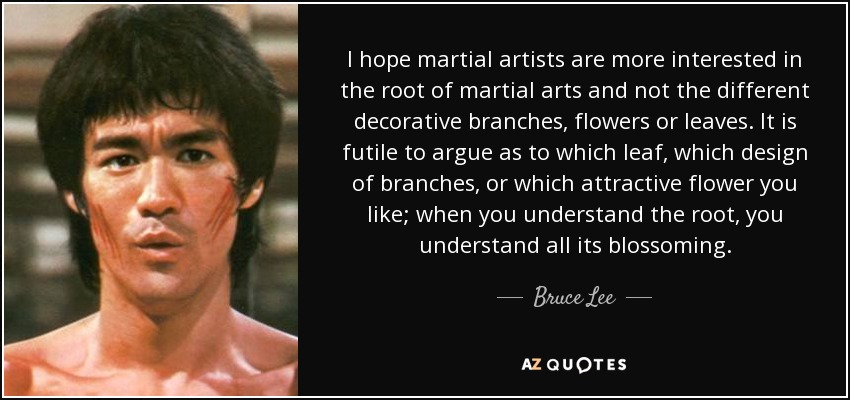 I hope martial artists are more interested in the root of martial arts and not the different decorative branches, flowers or leaves. It is futile to argue as to which leaf, which design of branches, or which attractive flower you like; when you understand the root, you understand all its blossoming. - Bruce Lee