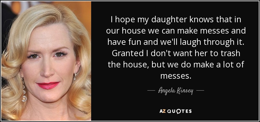 I hope my daughter knows that in our house we can make messes and have fun and we'll laugh through it. Granted I don't want her to trash the house, but we do make a lot of messes. - Angela Kinsey