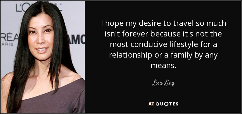 I hope my desire to travel so much isn't forever because it's not the most conducive lifestyle for a relationship or a family by any means. - Lisa Ling