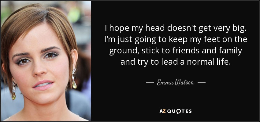 I hope my head doesn't get very big. I'm just going to keep my feet on the ground, stick to friends and family and try to lead a normal life. - Emma Watson