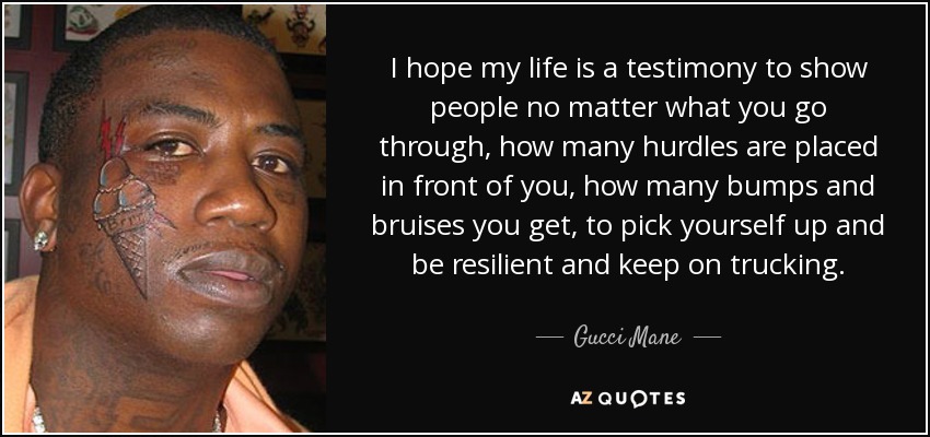 I hope my life is a testimony to show people no matter what you go through, how many hurdles are placed in front of you, how many bumps and bruises you get, to pick yourself up and be resilient and keep on trucking. - Gucci Mane