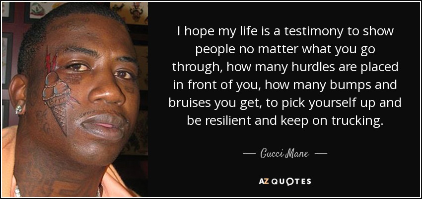 I hope my life is a testimony to show people no matter what you go through, how many hurdles are placed in front of you, how many bumps and bruises you get, to pick yourself up and be resilient and keep on trucking. - Gucci Mane