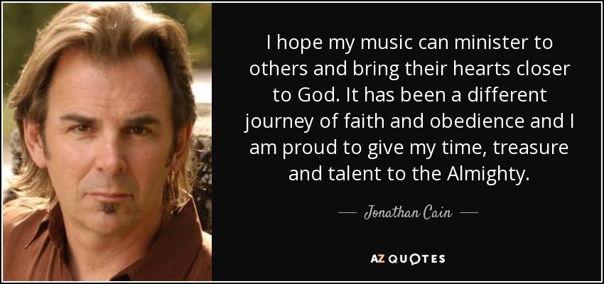 I hope my music can minister to others and bring their hearts closer to God. It has been a different journey of faith and obedience and I am proud to give my time, treasure and talent to the Almighty. - Jonathan Cain