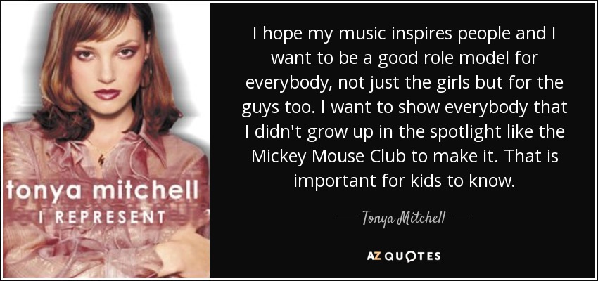 I hope my music inspires people and I want to be a good role model for everybody, not just the girls but for the guys too. I want to show everybody that I didn't grow up in the spotlight like the Mickey Mouse Club to make it. That is important for kids to know. - Tonya Mitchell