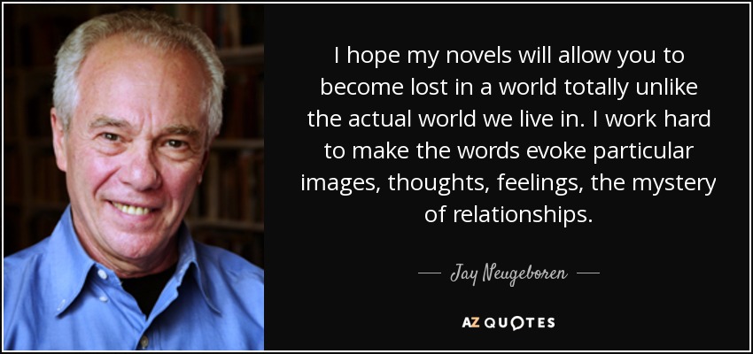 I hope my novels will allow you to become lost in a world totally unlike the actual world we live in. I work hard to make the words evoke particular images, thoughts, feelings, the mystery of relationships. - Jay Neugeboren