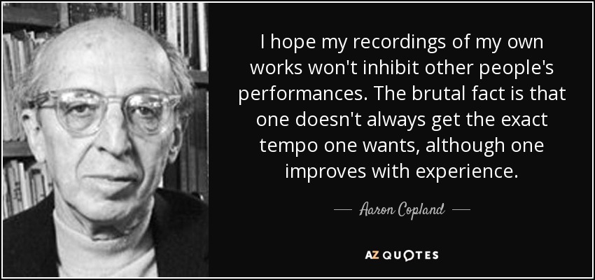 I hope my recordings of my own works won't inhibit other people's performances. The brutal fact is that one doesn't always get the exact tempo one wants, although one improves with experience. - Aaron Copland