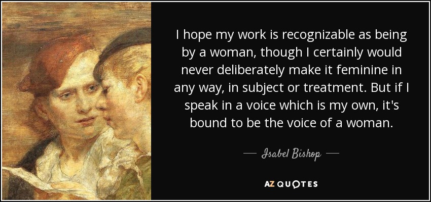 I hope my work is recognizable as being by a woman, though I certainly would never deliberately make it feminine in any way, in subject or treatment. But if I speak in a voice which is my own, it's bound to be the voice of a woman. - Isabel Bishop