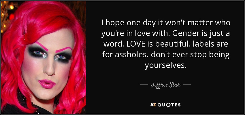 I hope one day it won't matter who you're in love with. Gender is just a word. LOVE is beautiful. labels are for assholes. don't ever stop being yourselves. - Jeffree Star