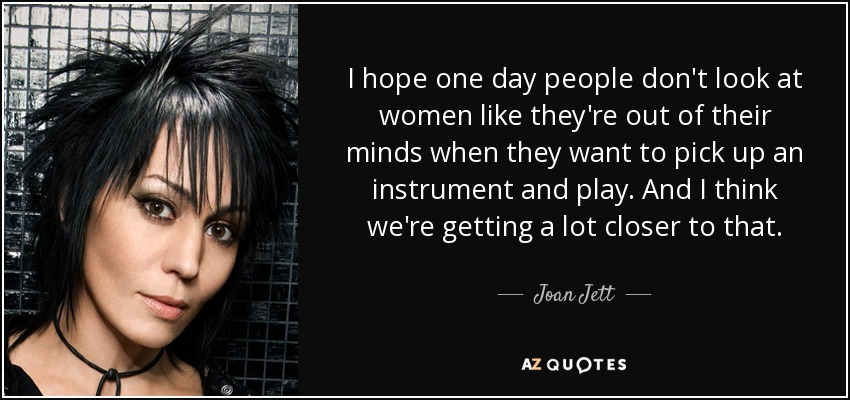 I hope one day people don't look at women like they're out of their minds when they want to pick up an instrument and play. And I think we're getting a lot closer to that. - Joan Jett