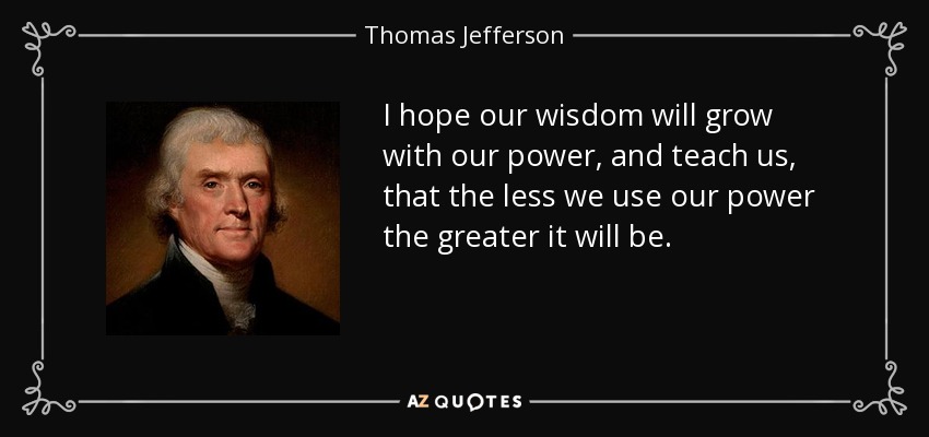 I hope our wisdom will grow with our power, and teach us, that the less we use our power the greater it will be. - Thomas Jefferson