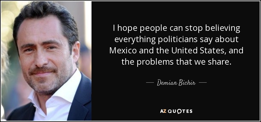 I hope people can stop believing everything politicians say about Mexico and the United States, and the problems that we share. - Demian Bichir