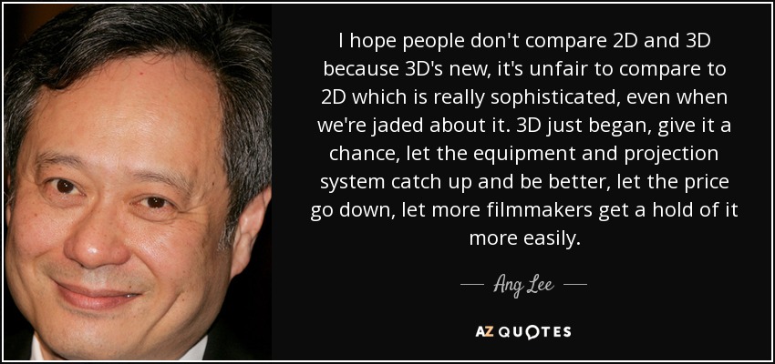 I hope people don't compare 2D and 3D because 3D's new, it's unfair to compare to 2D which is really sophisticated, even when we're jaded about it. 3D just began, give it a chance, let the equipment and projection system catch up and be better, let the price go down, let more filmmakers get a hold of it more easily. - Ang Lee